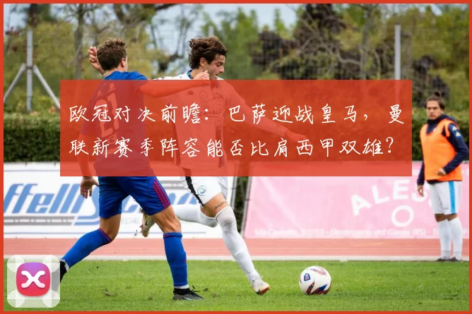 欧冠对决前瞻：巴萨迎战皇马，曼联新赛季阵容能否比肩西甲双雄？