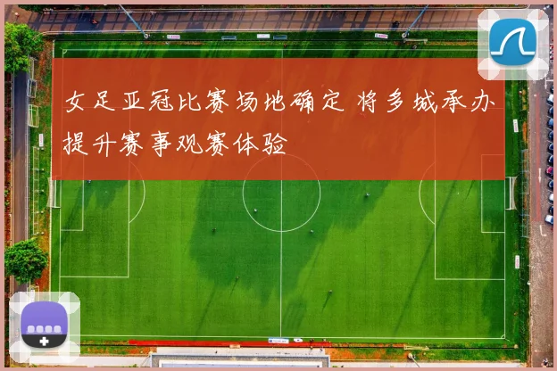 女足亚冠比赛场地确定 将多城承办提升赛事观赛体验