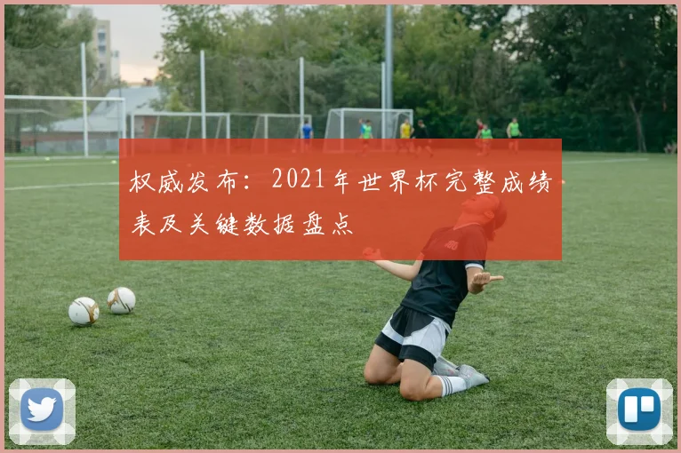 权威发布：2021年世界杯完整成绩表及关键数据盘点