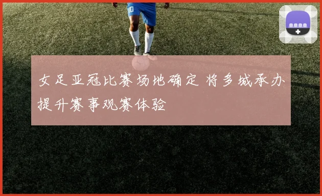 女足亚冠比赛场地确定 将多城承办提升赛事观赛体验